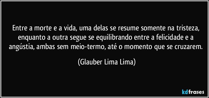 Entre a morte e a vida, uma delas se resume somente na tristeza, enquanto a outra segue se equilibrando entre a felicidade e a angústia, ambas sem meio-termo, até o momento que se cruzarem. (Glauber Lima Lima)