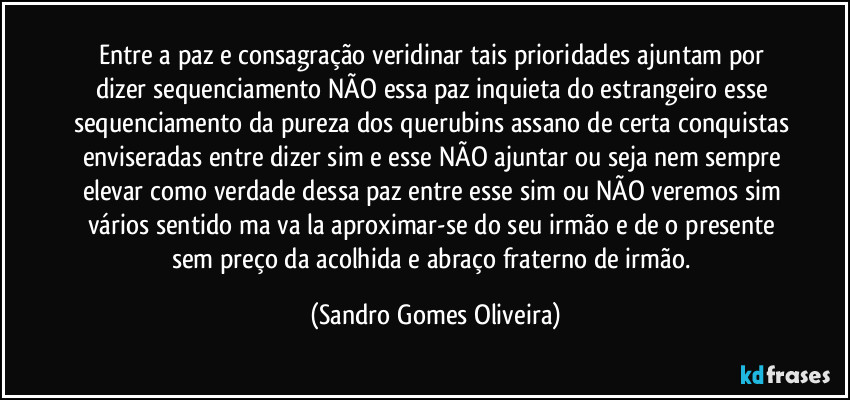 Entre a paz e consagração veridinar tais prioridades ajuntam por dizer sequenciamento NÃO essa paz inquieta do estrangeiro esse sequenciamento da pureza dos querubins assano de certa conquistas enviseradas entre dizer sim e esse NÃO ajuntar ou seja nem sempre elevar como verdade dessa paz entre esse sim ou NÃO veremos sim vários sentido ma va la aproximar-se do seu irmão e de o presente sem preço da acolhida e abraço fraterno de irmão. (Sandro Gomes Oliveira)