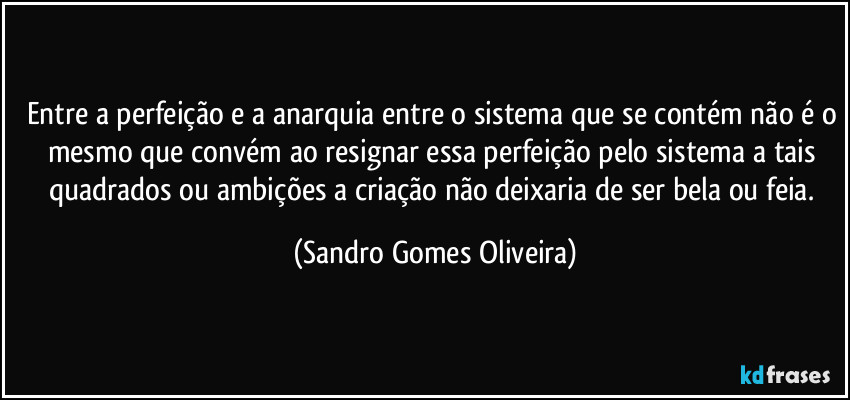 Entre a perfeição e a anarquia entre o sistema que se contém não é o mesmo que convém ao resignar essa perfeição pelo sistema a tais quadrados ou ambições a criação não deixaria de ser bela ou feia. (Sandro Gomes Oliveira)