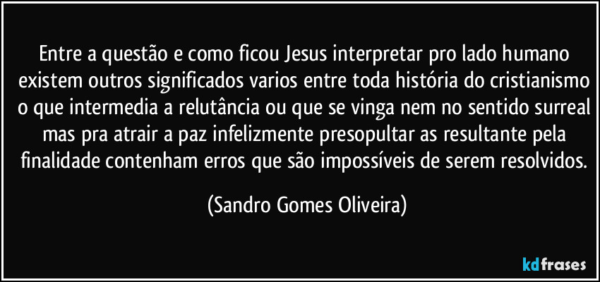 Entre a questão e como ficou Jesus interpretar pro lado humano existem outros significados varios entre toda história do cristianismo o que intermedia a relutância ou que se vinga nem no sentido surreal mas pra atrair a paz infelizmente presopultar as resultante pela finalidade contenham erros que são impossíveis de serem resolvidos. (Sandro Gomes Oliveira)