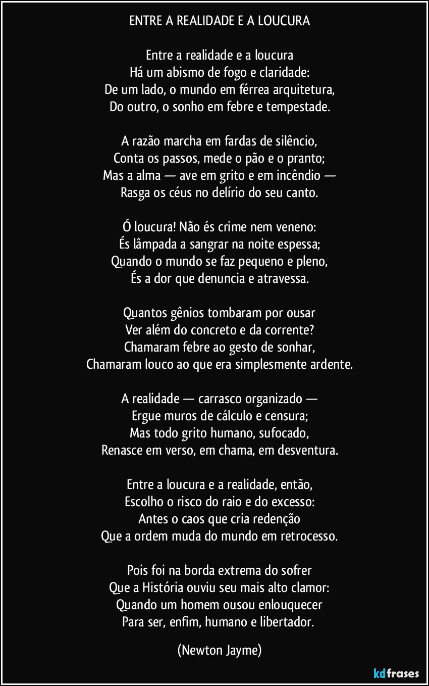ENTRE A REALIDADE E A LOUCURA

Entre a realidade e a loucura
Há um abismo de fogo e claridade:
De um lado, o mundo em férrea arquitetura,
Do outro, o sonho em febre e tempestade.

A razão marcha em fardas de silêncio,
Conta os passos, mede o pão e o pranto;
Mas a alma — ave em grito e em incêndio —
Rasga os céus no delírio do seu canto.

Ó loucura! Não és crime nem veneno:
És lâmpada a sangrar na noite espessa;
Quando o mundo se faz pequeno e pleno,
És a dor que denuncia e atravessa.

Quantos gênios tombaram por ousar
Ver além do concreto e da corrente?
Chamaram febre ao gesto de sonhar,
Chamaram louco ao que era simplesmente ardente.

A realidade — carrasco organizado —
Ergue muros de cálculo e censura;
Mas todo grito humano, sufocado,
Renasce em verso, em chama, em desventura.

Entre a loucura e a realidade, então,
Escolho o risco do raio e do excesso:
Antes o caos que cria redenção
Que a ordem muda do mundo em retrocesso.

Pois foi na borda extrema do sofrer
Que a História ouviu seu mais alto clamor:
Quando um homem ousou enlouquecer
Para ser, enfim, humano e libertador. (Newton Jayme)