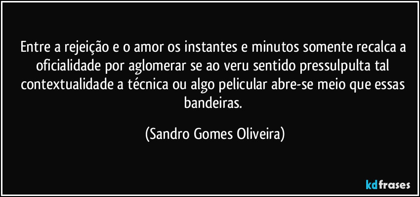 Entre a rejeição e o amor os instantes e minutos somente recalca a oficialidade por aglomerar se ao veru sentido pressulpulta tal contextualidade a técnica ou algo pelicular abre-se meio que essas bandeiras. (Sandro Gomes Oliveira)