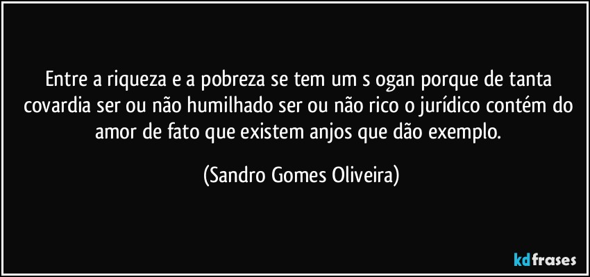 Entre a riqueza e a pobreza se tem um sĺogan porque de tanta covardia ser ou não humilhado ser ou não rico o jurídico contém do amor de fato que existem anjos que dão exemplo. (Sandro Gomes Oliveira)