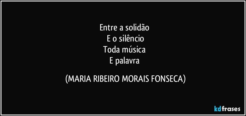 Entre a solidão 
E o silêncio
Toda música 
E palavra (MARIA RIBEIRO MORAIS FONSECA)