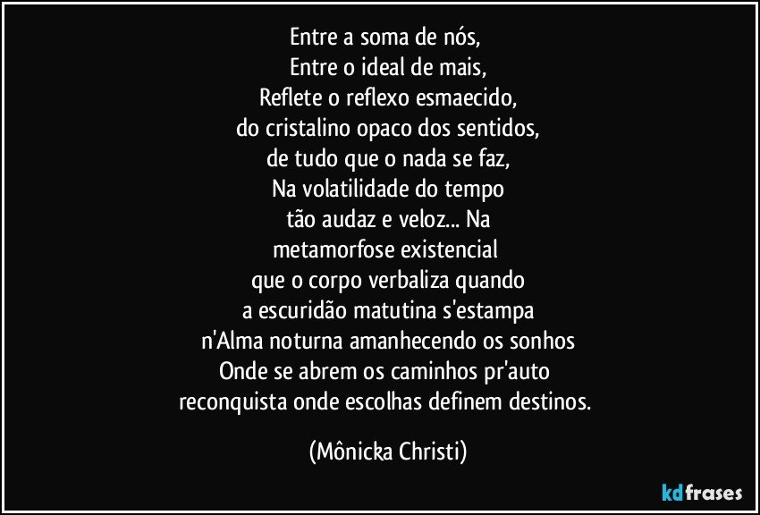 Entre a soma de nós, 
Entre o ideal de mais,
Reflete o reflexo esmaecido,
do cristalino opaco dos sentidos,
de tudo que o nada se faz,
Na volatilidade do tempo
tão audaz e veloz... Na
metamorfose existencial 
que o corpo verbaliza quando
a escuridão matutina s'estampa
n'Alma noturna amanhecendo os sonhos
Onde se abrem os caminhos pr'auto 
reconquista onde escolhas definem destinos. (Mônicka Christi)