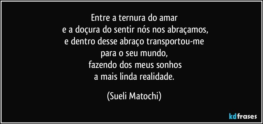 Entre a ternura do amar
 e a doçura do sentir nós nos abraçamos,
 e dentro desse abraço transportou-me 
para o seu mundo,
 fazendo dos meus sonhos
 a mais linda realidade. (Sueli Matochi)