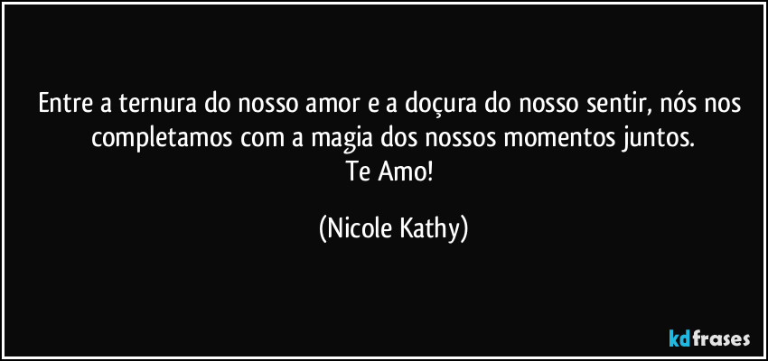 Entre a ternura do nosso amor e a doçura do nosso sentir, nós nos completamos com a magia dos nossos momentos juntos.
Te Amo! (Nicole Kathy)