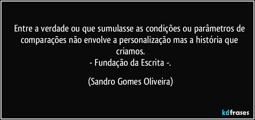 Entre a verdade ou que sumulasse as condições ou parâmetros de comparações não envolve a personalização mas a história que criamos.
 - Fundação da Escrita -. (Sandro Gomes Oliveira)