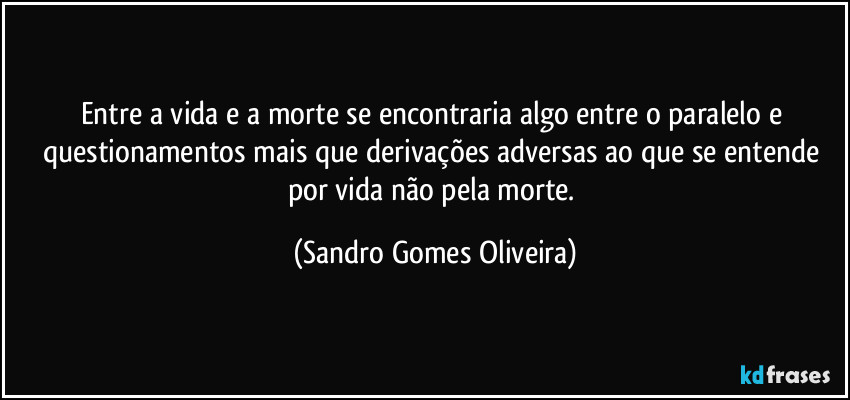 Entre a vida e a morte se encontraria algo entre o paralelo e questionamentos mais que derivações adversas ao que se entende por vida não pela morte. (Sandro Gomes Oliveira)