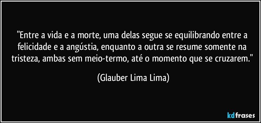 "Entre a vida e a morte, uma delas segue se equilibrando entre a felicidade e a angústia, enquanto a outra se resume somente na tristeza, ambas sem meio-termo, até o momento que se cruzarem." (Glauber Lima Lima)