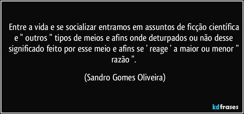 Entre a vida e se socializar entramos em assuntos de ficção científica e " outros " tipos de meios e afins onde deturpados ou não desse significado feito por esse meio e afins se ' reage ' a maior ou menor " razão ". (Sandro Gomes Oliveira)