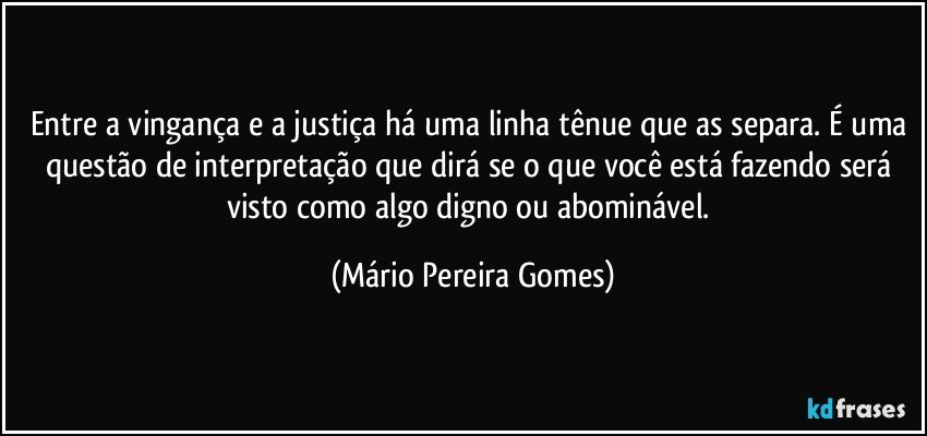 Entre a vingança e a justiça há uma linha tênue que as separa. É uma questão de interpretação que dirá se o que você está fazendo será visto como algo digno ou abominável. (Mário Pereira Gomes)