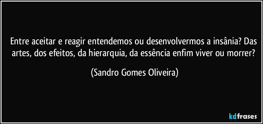 Entre aceitar e reagir entendemos ou desenvolvermos a insânia? Das artes, dos efeitos, da hierarquia, da essência enfim viver ou morrer? (Sandro Gomes Oliveira)