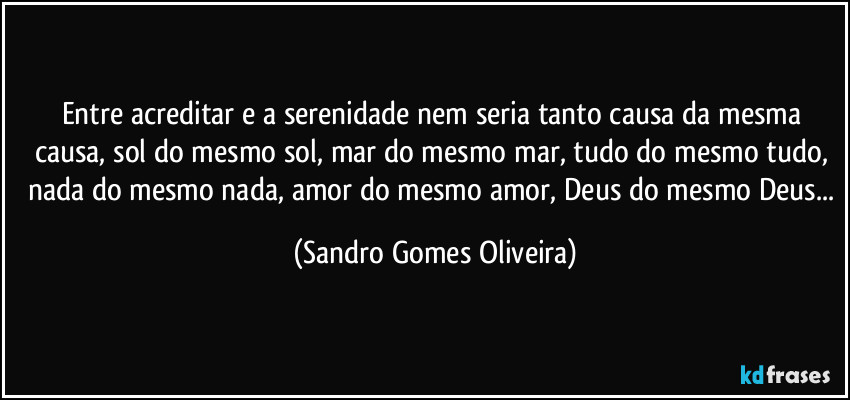 Entre acreditar e a serenidade nem seria tanto causa da mesma causa, sol do mesmo sol, mar do mesmo mar, tudo do mesmo tudo,  nada do mesmo nada,  amor do mesmo amor, Deus do mesmo Deus... (Sandro Gomes Oliveira)