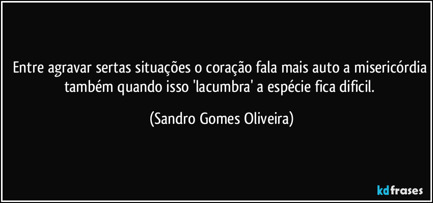 Entre agravar sertas situações o coração fala mais auto a misericórdia também quando isso 'lacumbra' a espécie fica dificil. (Sandro Gomes Oliveira)