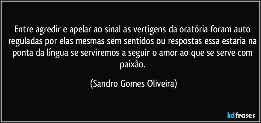 Entre agredir e apelar ao sinal as vertigens da oratória foram auto reguladas por elas mesmas sem sentidos ou respostas essa estaria na ponta da língua se serviremos a seguir o amor ao que se serve com paixão. (Sandro Gomes Oliveira)