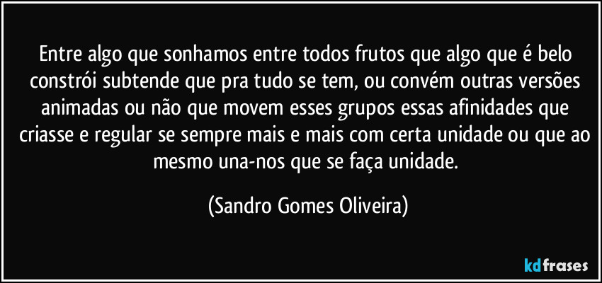 Entre algo que sonhamos entre todos frutos que algo que é belo constrói subtende que pra tudo se tem, ou convém outras versões animadas ou não que movem esses grupos essas afinidades que criasse e regular se sempre mais e mais com certa unidade ou que ao mesmo una-nos que se faça unidade. (Sandro Gomes Oliveira)