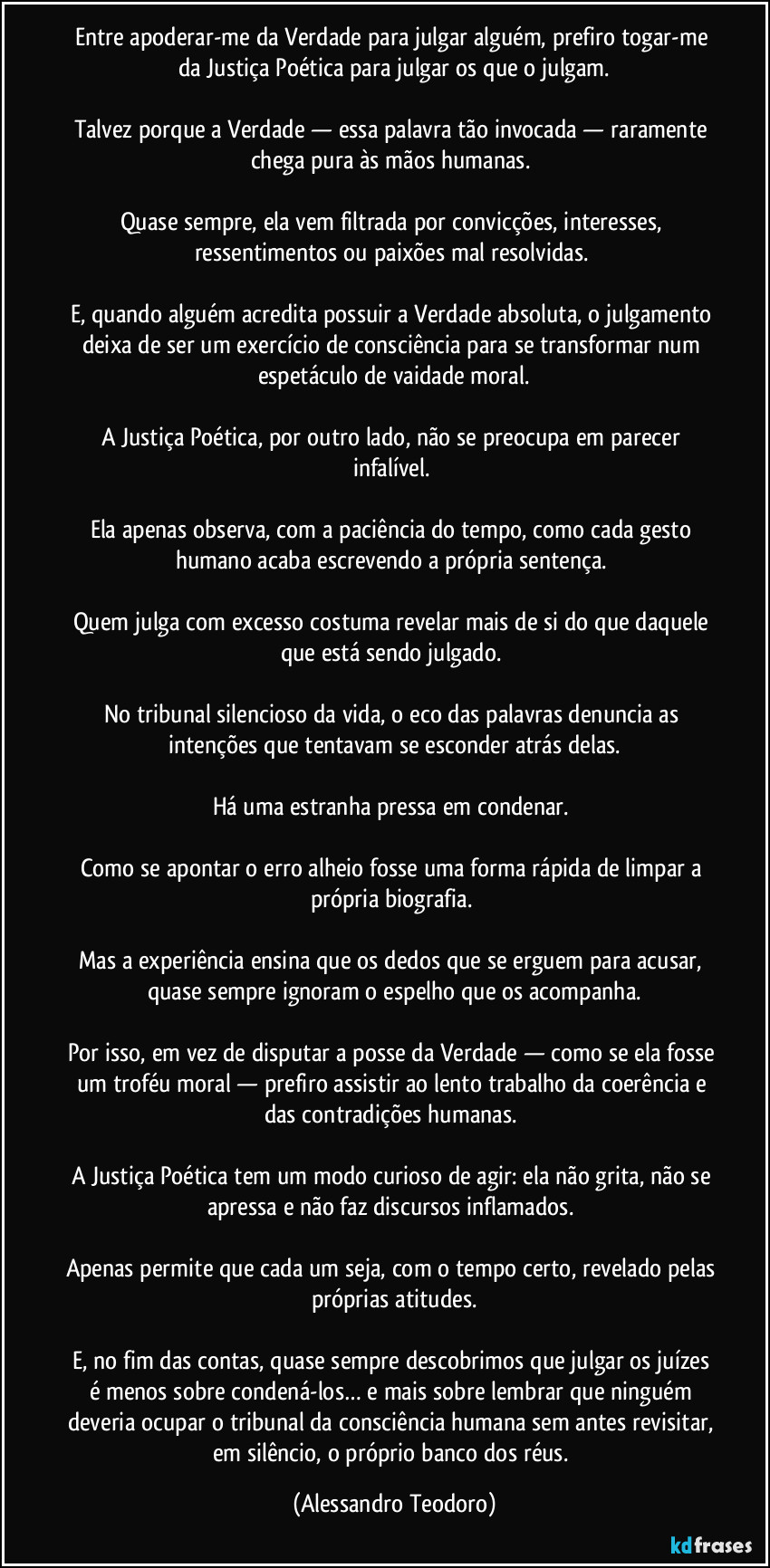 Entre apoderar-me da Verdade para julgar alguém, prefiro togar-me da Justiça Poética para julgar os que o julgam.
Talvez porque a Verdade — essa palavra tão invocada — raramente chega pura às mãos humanas.
Quase sempre, ela vem filtrada por convicções, interesses, ressentimentos ou paixões mal resolvidas.
E, quando alguém acredita possuir a Verdade absoluta, o julgamento deixa de ser um exercício de consciência para se transformar num espetáculo de vaidade moral.
A Justiça Poética, por outro lado, não se preocupa em parecer infalível.
Ela apenas observa, com a paciência do tempo, como cada gesto humano acaba escrevendo a própria sentença.
Quem julga com excesso costuma revelar mais de si do que daquele que está sendo julgado.
No tribunal silencioso da vida, o eco das palavras denuncia as intenções que tentavam se esconder atrás delas.
Há uma estranha pressa em condenar.
Como se apontar o erro alheio fosse uma forma rápida de limpar a própria biografia.
Mas a experiência ensina que os dedos que se erguem para acusar, quase sempre ignoram o espelho que os acompanha.
Por isso, em vez de disputar a posse da Verdade — como se ela fosse um troféu moral — prefiro assistir ao lento trabalho da coerência e das contradições humanas.
A Justiça Poética tem um modo curioso de agir: ela não grita, não se apressa e não faz discursos inflamados.
Apenas permite que cada um seja, com o tempo certo, revelado pelas próprias atitudes.
E, no fim das contas, quase sempre descobrimos que julgar os juízes é menos sobre condená-los… e mais sobre lembrar que ninguém deveria ocupar o tribunal da consciência humana sem antes revisitar, em silêncio, o próprio banco dos réus. (Alessandro Teodoro)