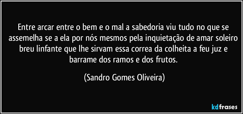 Entre arcar entre o bem e o mal a sabedoria viu tudo no que se assemelha se a ela por nós mesmos pela inquietação de amar soleiro breu linfante que lhe sirvam essa correa da colheita a feu juz e barrame dos ramos e dos frutos. (Sandro Gomes Oliveira)