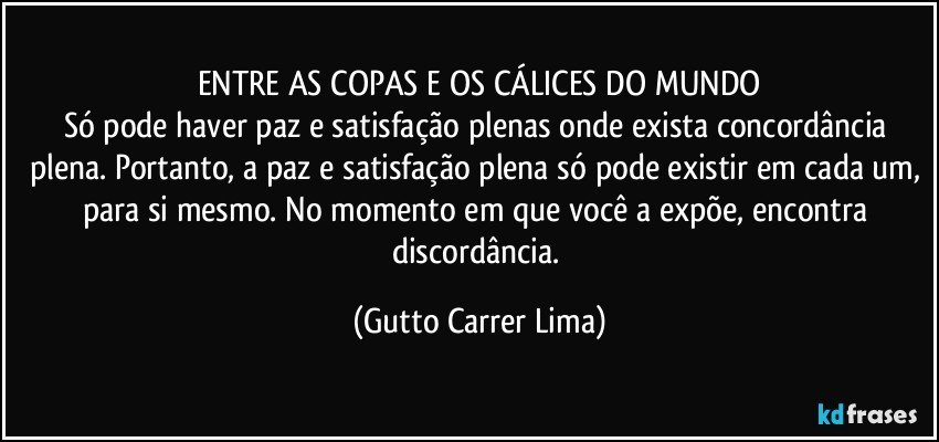 ENTRE AS COPAS E OS CÁLICES DO MUNDO
Só pode haver paz e satisfação plenas onde exista concordância plena. Portanto, a paz e satisfação plena só pode existir em cada um, para si mesmo. No momento em que você a expõe, encontra discordância. (Gutto Carrer Lima)