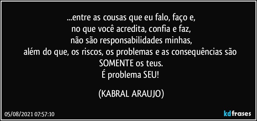 ...entre as cousas que eu falo, faço e,
no que você acredita, confia e faz,
não são responsabilidades minhas,
além do que, os riscos, os problemas e as consequências são SOMENTE os teus.
É problema SEU! (KABRAL ARAUJO)