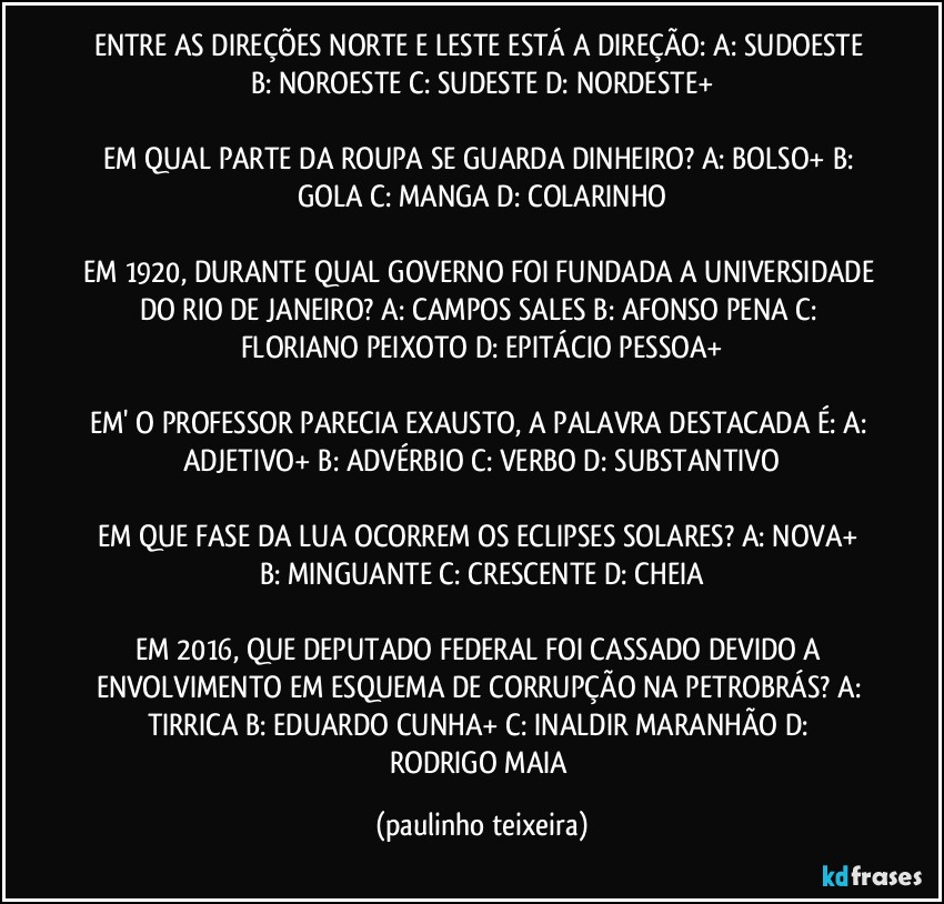 ENTRE AS DIREÇÕES NORTE E LESTE ESTÁ A DIREÇÃO: A: SUDOESTE  B: NOROESTE  C: SUDESTE  D: NORDESTE+

EM QUAL PARTE DA ROUPA SE GUARDA DINHEIRO? A: BOLSO+  B: GOLA  C: MANGA  D: COLARINHO

EM 1920, DURANTE QUAL GOVERNO FOI FUNDADA A UNIVERSIDADE DO RIO DE JANEIRO? A: CAMPOS SALES  B: AFONSO PENA  C: FLORIANO PEIXOTO  D: EPITÁCIO PESSOA+

EM' O PROFESSOR PARECIA EXAUSTO, A PALAVRA DESTACADA É:  A: ADJETIVO+  B: ADVÉRBIO  C: VERBO  D: SUBSTANTIVO

EM QUE FASE DA LUA OCORREM OS ECLIPSES SOLARES? A: NOVA+  B: MINGUANTE  C: CRESCENTE  D: CHEIA

EM 2016, QUE DEPUTADO FEDERAL FOI CASSADO DEVIDO A ENVOLVIMENTO EM ESQUEMA DE CORRUPÇÃO NA PETROBRÁS?  A: TIRRICA  B: EDUARDO CUNHA+  C: INALDIR MARANHÃO  D: RODRIGO MAIA (paulinho teixeira)