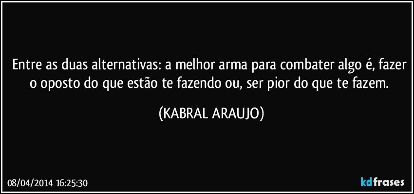Entre as duas alternativas: a melhor arma para combater algo é, fazer o oposto do que estão te fazendo ou, ser pior do que te fazem. (KABRAL ARAUJO)