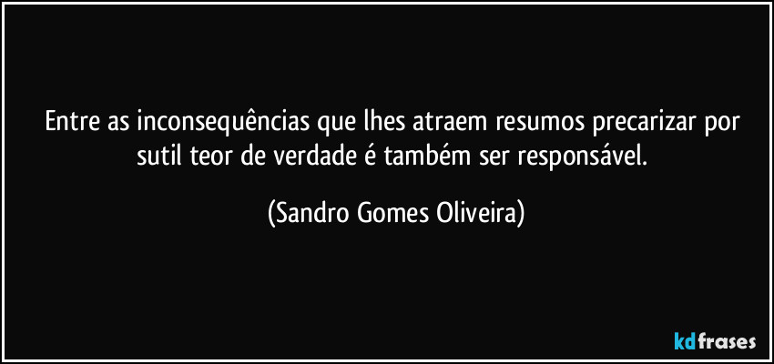 Entre as inconsequências que lhes atraem resumos precarizar por sutil teor de verdade é também ser responsável. (Sandro Gomes Oliveira)