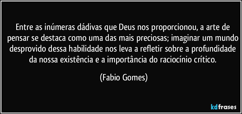 Entre as inúmeras dádivas que Deus nos proporcionou, a arte de pensar se destaca como uma das mais preciosas; imaginar um mundo desprovido dessa habilidade nos leva a refletir sobre a profundidade da nossa existência e a importância do raciocínio crítico. (Fabio Gomes)