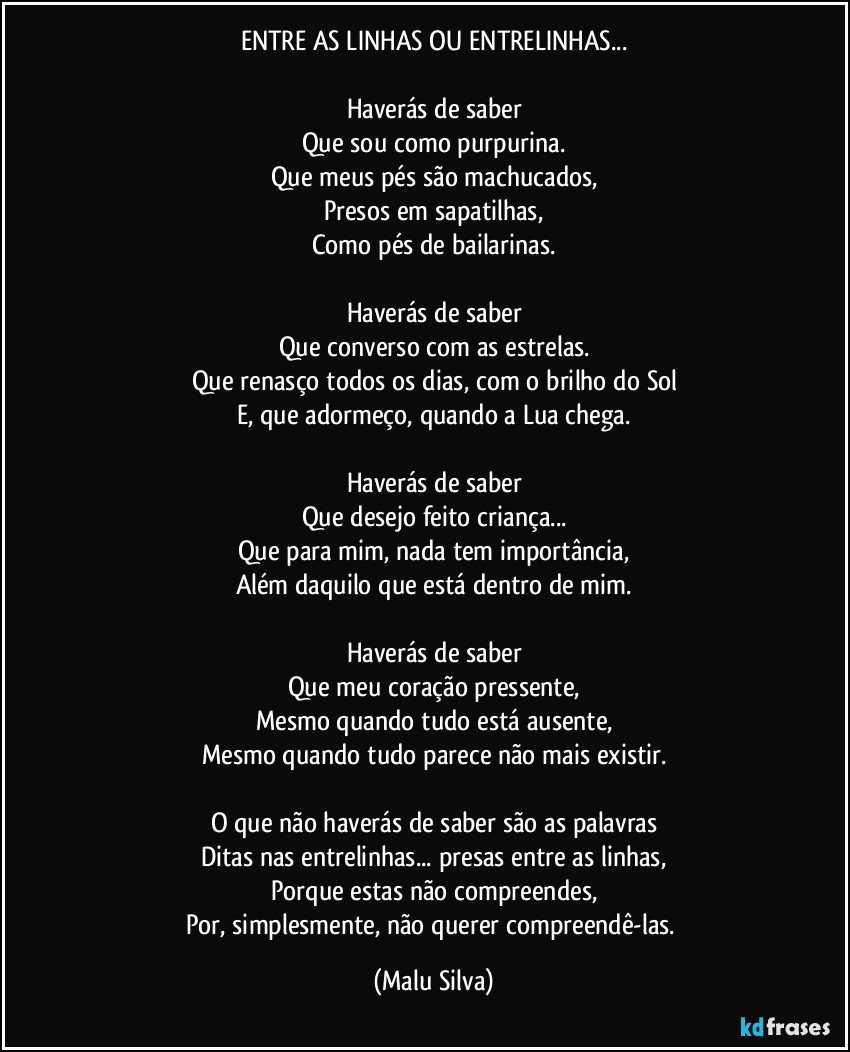 ENTRE AS LINHAS OU ENTRELINHAS...

Haverás de saber
Que sou como purpurina.
Que meus pés são machucados,
Presos em sapatilhas,
Como pés de bailarinas.

Haverás de saber
Que converso com as estrelas.
Que renasço todos os dias, com o brilho do Sol
E, que adormeço, quando a Lua chega.

Haverás de saber
Que desejo feito criança...
Que para mim, nada tem importância,
Além daquilo que está dentro de mim.

Haverás de saber
Que meu coração pressente,
Mesmo quando tudo está ausente,
Mesmo quando tudo parece não mais existir.

O que não haverás de saber são as palavras
Ditas nas entrelinhas... presas entre as linhas,
Porque estas não compreendes,
Por, simplesmente, não querer compreendê-las. (Malu Silva)