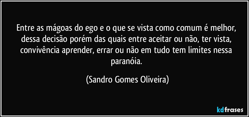 Entre as mágoas do ego e o que se vista como comum é melhor, dessa decisão porém das quais entre aceitar ou não, ter vista, convivência aprender, errar ou não em tudo tem limites nessa paranóia. (Sandro Gomes Oliveira)