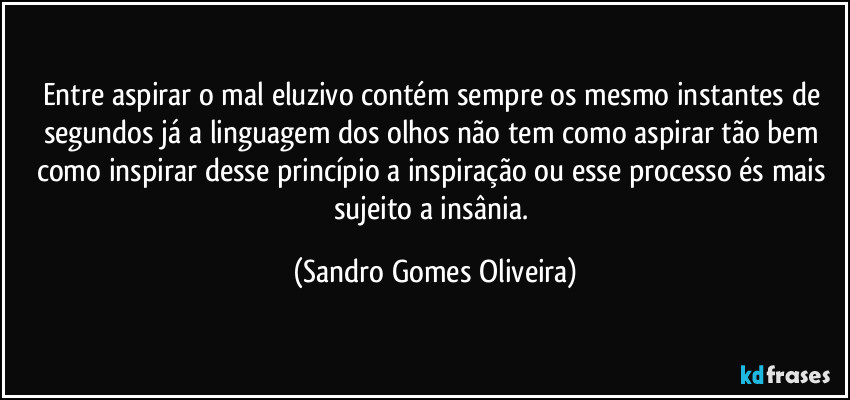 Entre aspirar o mal eluzivo contém sempre os mesmo instantes de segundos já a linguagem dos olhos não tem como aspirar tão bem como inspirar desse princípio a inspiração ou esse processo és mais sujeito a insânia. (Sandro Gomes Oliveira)