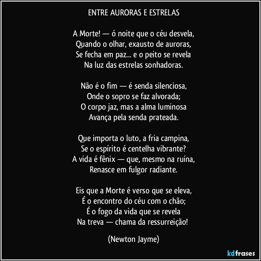 ENTRE AURORAS E ESTRELAS

A Morte! — ó noite que o céu desvela,
Quando o olhar, exausto de auroras,
Se fecha em paz... e o peito se revela
Na luz das estrelas sonhadoras.

Não é o fim — é senda silenciosa,
Onde o sopro se faz alvorada;
O corpo jaz, mas a alma luminosa
Avança pela senda prateada.

Que importa o luto, a fria campina,
Se o espírito é centelha vibrante?
A vida é fênix — que, mesmo na ruína,
Renasce em fulgor radiante.

Eis que a Morte é verso que se eleva,
É o encontro do céu com o chão;
É o fogo da vida que se revela
Na treva — chama da ressurreição! (Newton Jayme)