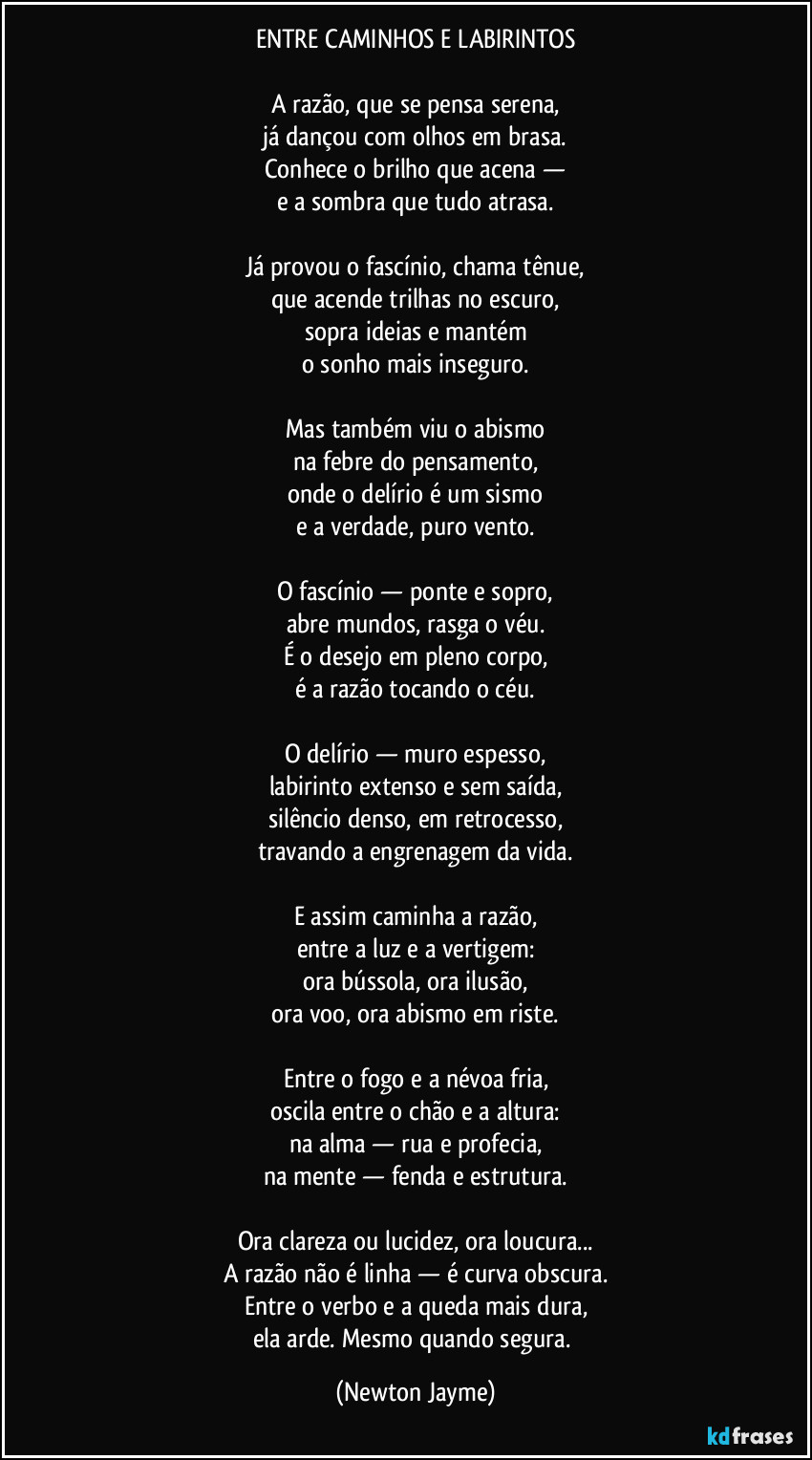 ENTRE CAMINHOS E LABIRINTOS

A razão, que se pensa serena,
já dançou com olhos em brasa.
Conhece o brilho que acena —
e a sombra que tudo atrasa.

Já provou o fascínio, chama tênue,
que acende trilhas no escuro,
sopra ideias e mantém
o sonho mais inseguro.

Mas também viu o abismo
na febre do pensamento,
onde o delírio é um sismo
e a verdade, puro vento.

O fascínio — ponte e sopro,
abre mundos, rasga o véu.
É o desejo em pleno corpo,
é a razão tocando o céu.

O delírio — muro espesso,
labirinto extenso e sem saída,
silêncio denso, em retrocesso,
travando a engrenagem da vida.

E assim caminha a razão,
entre a luz e a vertigem:
ora bússola, ora ilusão,
ora voo, ora abismo em riste.

Entre o fogo e a névoa fria,
oscila entre o chão e a altura:
na alma — rua e profecia,
na mente — fenda e estrutura.

Ora clareza ou lucidez, ora loucura...
A razão não é linha — é curva obscura.
Entre o verbo e a queda mais dura,
ela arde. Mesmo quando segura. (Newton Jayme)