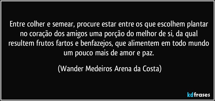 Entre colher e semear, procure estar entre os que escolhem plantar no coração dos amigos uma porção do melhor de si, da qual resultem frutos fartos e benfazejos, que alimentem em todo mundo um pouco mais de amor e paz. (Wander Medeiros Arena da Costa)