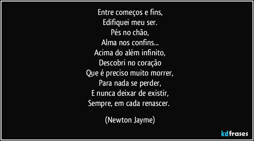 Entre começos e fins,
Edifiquei meu ser.
Pés no chão,
Alma nos confins...
Acima do além infinito,
Descobri no coração
Que é preciso muito morrer,
Para nada se perder,
E nunca deixar de existir,
Sempre, em cada renascer. (Newton Jayme)