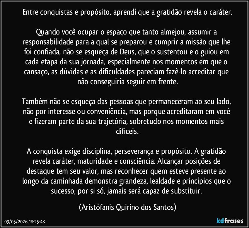 Entre conquistas e propósito, aprendi que a gratidão revela o caráter.

Quando você ocupar o espaço que tanto almejou, assumir a responsabilidade para a qual se preparou e cumprir a missão que lhe foi confiada, não se esqueça de Deus, que o sustentou e o guiou em cada etapa da sua jornada, especialmente nos momentos em que o cansaço, as dúvidas e as dificuldades pareciam fazê-lo acreditar que não conseguiria seguir em frente.

Também não se esqueça das pessoas que permaneceram ao seu lado, não por interesse ou conveniência, mas porque acreditaram em você e fizeram parte da sua trajetória, sobretudo nos momentos mais difíceis.

A conquista exige disciplina, perseverança e propósito. A gratidão revela caráter, maturidade e consciência. Alcançar posições de destaque tem seu valor, mas reconhecer quem esteve presente ao longo da caminhada demonstra grandeza, lealdade e princípios que o sucesso, por si só, jamais será capaz de substituir. (Aristófanis Quirino dos Santos)