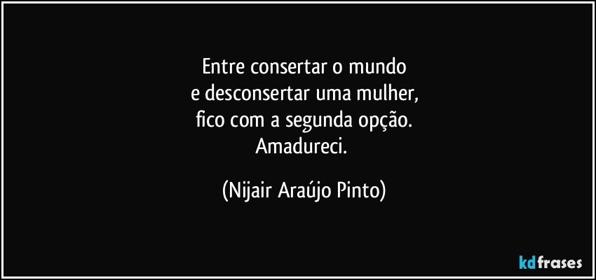 Entre consertar o mundo
e desconsertar uma mulher,
fico com a segunda opção.
Amadureci. (Nijair Araújo Pinto)