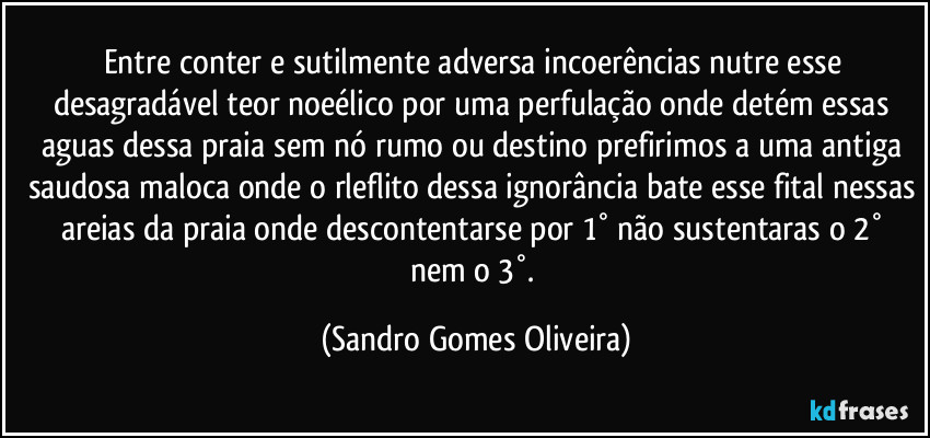 Entre conter e sutilmente adversa incoerências nutre esse desagradável teor noeélico por uma perfulação onde detém essas aguas dessa praia sem nó rumo ou destino prefirimos a uma antiga saudosa maloca onde o rleflito dessa ignorância bate esse fital nessas areias da praia onde descontentarse por  1° não sustentaras o 2° nem o 3°. (Sandro Gomes Oliveira)