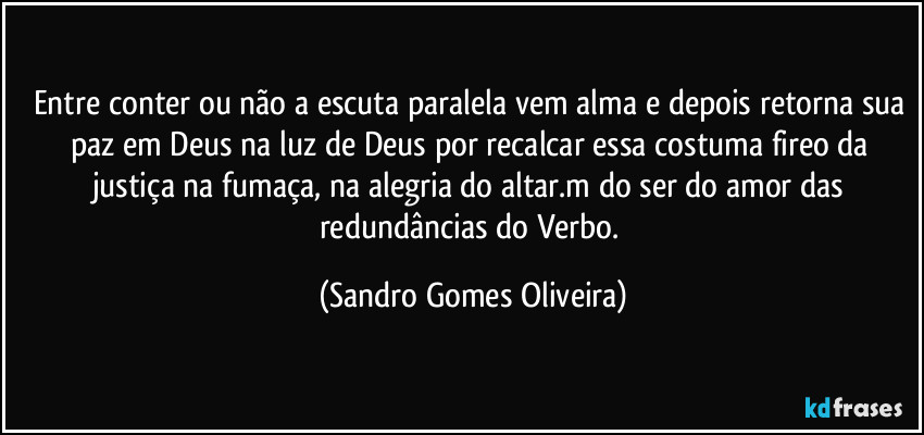 Entre conter ou não a escuta paralela vem  alma e depois retorna sua paz em Deus na luz de Deus por recalcar essa costuma fireo da justiça na fumaça, na alegria do altar.m do ser do amor das redundâncias do Verbo. (Sandro Gomes Oliveira)