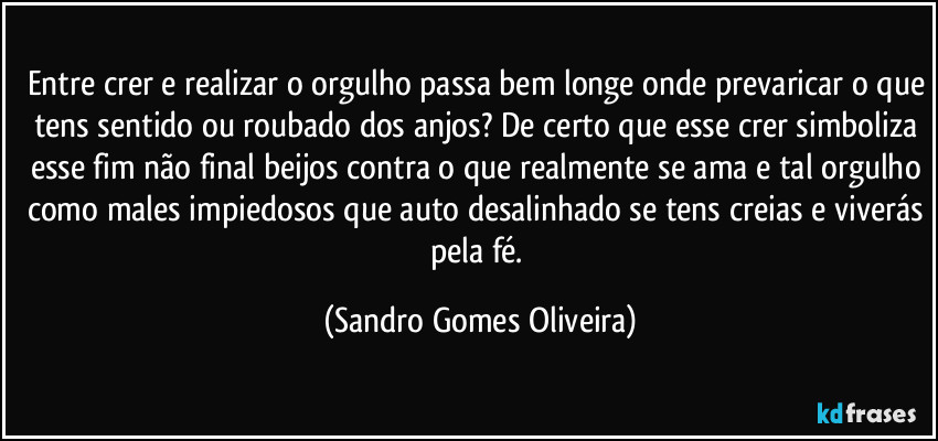 Entre crer e realizar o orgulho passa bem longe onde prevaricar o que tens sentido ou roubado dos anjos? De certo que esse crer simboliza esse fim não final beijos contra o que realmente se ama e tal orgulho como males impiedosos que auto desalinhado se tens creias e viverás pela fé. (Sandro Gomes Oliveira)