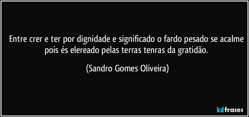 Entre crer e ter por dignidade e significado o fardo pesado se acalme pois és elereado pelas terras tenras da gratidão. (Sandro Gomes Oliveira)