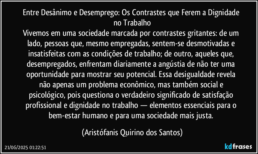 Entre Desânimo e Desemprego: Os Contrastes que Ferem a Dignidade no Trabalho
Vivemos em uma sociedade marcada por contrastes gritantes: de um lado, pessoas que, mesmo empregadas, sentem-se desmotivadas e insatisfeitas com as condições de trabalho; de outro, aqueles que, desempregados, enfrentam diariamente a angústia de não ter uma oportunidade para mostrar seu potencial. Essa desigualdade revela não apenas um problema econômico, mas também social e psicológico, pois questiona o verdadeiro significado de satisfação profissional e dignidade no trabalho — elementos essenciais para o bem-estar humano e para uma sociedade mais justa. (Aristófanis Quirino dos Santos)