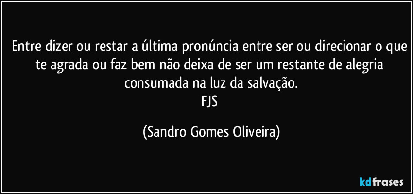 Entre dizer ou restar a última pronúncia entre ser ou direcionar o que te agrada ou faz bem não deixa de ser um restante de alegria consumada na luz da salvação.
FJS (Sandro Gomes Oliveira)