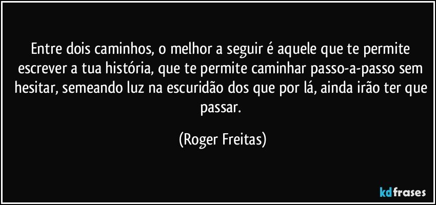 Entre dois caminhos, o melhor a seguir é aquele que te permite escrever a tua história, que te permite caminhar passo-a-passo sem hesitar, semeando luz na escuridão dos que por lá, ainda irão ter que passar. (Roger Freitas)