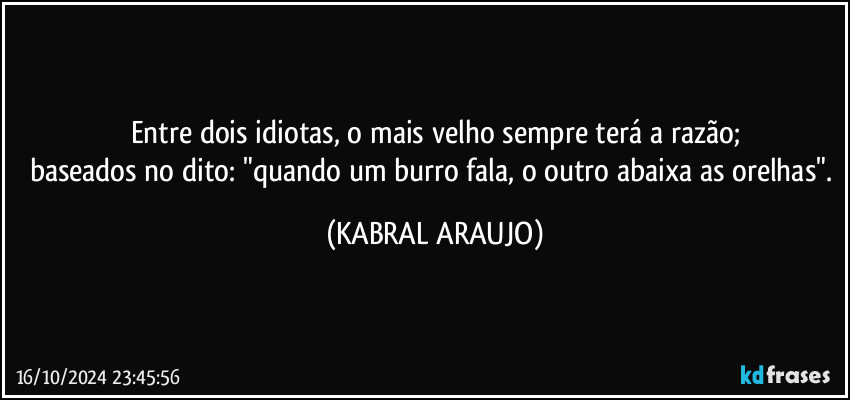 Entre dois idiotas, o mais velho sempre terá a razão;
baseados no dito: "quando um burro fala, o outro abaixa as orelhas". (KABRAL ARAUJO)