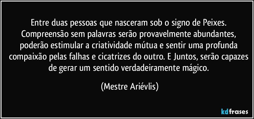 Entre duas pessoas que nasceram sob o signo de Peixes. Compreensão sem palavras serão provavelmente abundantes,  poderão estimular a criatividade mútua e sentir uma profunda compaixão pelas falhas e cicatrizes do outro. E  Juntos, serão capazes de gerar um sentido verdadeiramente mágico. (Mestre Ariévlis)