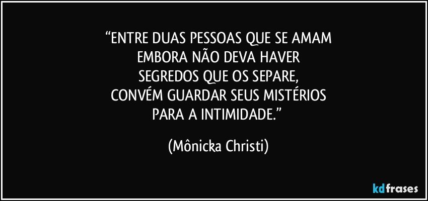 “ENTRE DUAS PESSOAS QUE SE AMAM
EMBORA NÃO DEVA HAVER
SEGREDOS QUE OS SEPARE,
CONVÉM GUARDAR SEUS MISTÉRIOS
PARA A INTIMIDADE.” (Mônicka Christi)