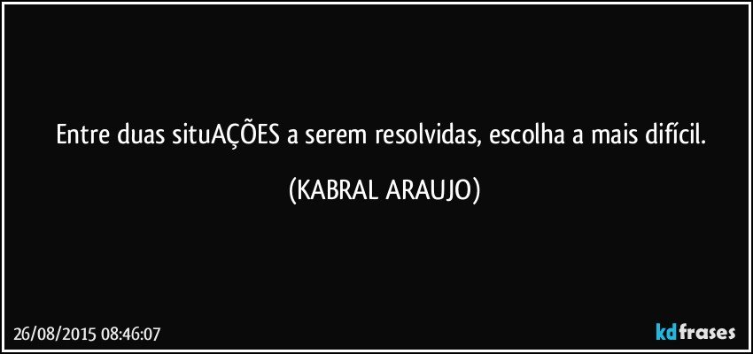 Entre duas situAÇÕES a serem resolvidas, escolha a mais difícil. (KABRAL ARAUJO)