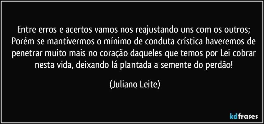 Entre erros e acertos vamos nos reajustando uns com os outros; Porém se mantivermos o mínimo de conduta crística haveremos de penetrar muito mais no coração daqueles que temos por Lei cobrar nesta vida, deixando lá plantada a semente do perdão! (Juliano Leite)